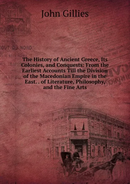 Обложка книги The History of Ancient Greece, Its Colonies, and Conquests: From the Earliest Accounts Till the Division of the Macedonian Empire in the East. . of Literature, Philosophy, and the Fine Arts, John Gillies