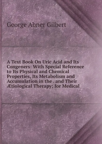 Обложка книги A Text Book On Uric Acid and Its Congeners: With Special Reference to Its Physical and Chemical Properties, Its Metabolism and Accumulation in the . and Their AEtiological Therapy; for Medical, George Abner Gilbert