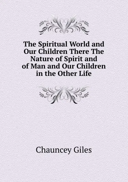 Обложка книги The Spiritual World and Our Children There The Nature of Spirit and of Man and Our Children in the Other Life., Chauncey Giles