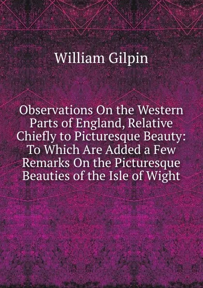 Обложка книги Observations On the Western Parts of England, Relative Chiefly to Picturesque Beauty: To Which Are Added a Few Remarks On the Picturesque Beauties of the Isle of Wight, Gilpin William