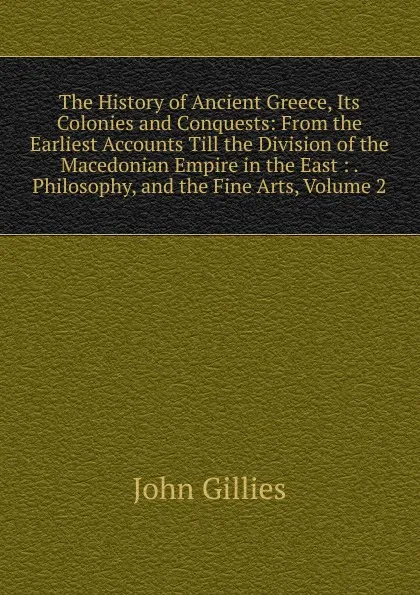 Обложка книги The History of Ancient Greece, Its Colonies and Conquests: From the Earliest Accounts Till the Division of the Macedonian Empire in the East : . Philosophy, and the Fine Arts, Volume 2, John Gillies