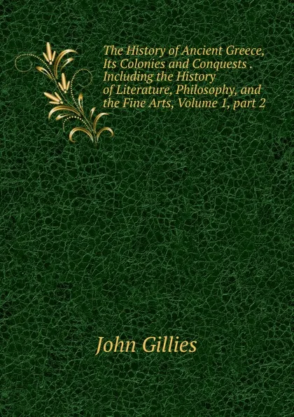 Обложка книги The History of Ancient Greece, Its Colonies and Conquests .Including the History of Literature, Philosophy, and the Fine Arts, Volume 1,.part 2, John Gillies