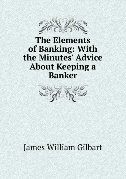 Обложка книги The Elements of Banking: With the Minutes. Advice About Keeping a Banker, James William Gilbart