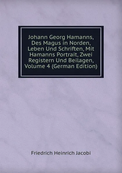 Обложка книги Johann Georg Hamanns, Des Magus in Norden, Leben Und Schriften, Mit Hamanns Portrait, Zwei Registern Und Beilagen, Volume 4 (German Edition), F.H. Jacobi