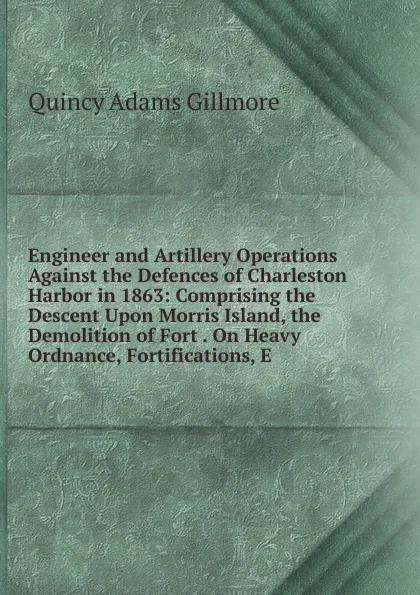 Обложка книги Engineer and Artillery Operations Against the Defences of Charleston Harbor in 1863: Comprising the Descent Upon Morris Island, the Demolition of Fort . On Heavy Ordnance, Fortifications, E, Quincy Adams Gillmore