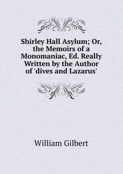 Обложка книги Shirley Hall Asylum; Or, the Memoirs of a Monomaniac, Ed. Really Written by the Author of .dives and Lazarus.., Gilbert William