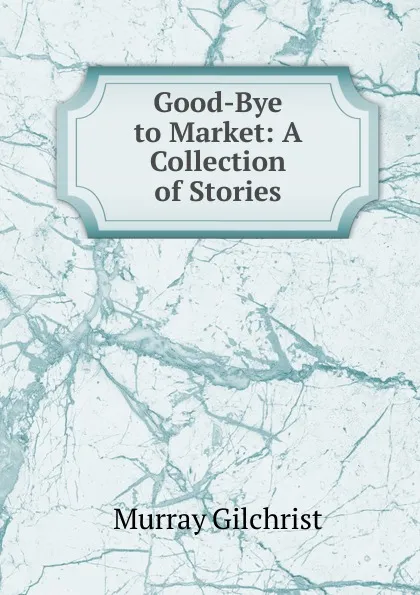 Обложка книги Good-Bye to Market: A Collection of Stories, Murray Gilchrist