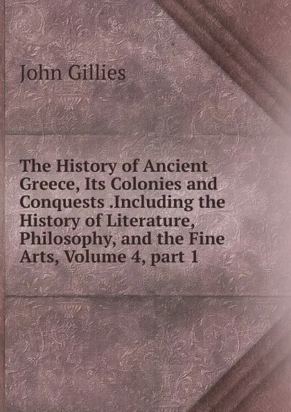 Обложка книги The History of Ancient Greece, Its Colonies and Conquests .Including the History of Literature, Philosophy, and the Fine Arts, Volume 4,.part 1, John Gillies