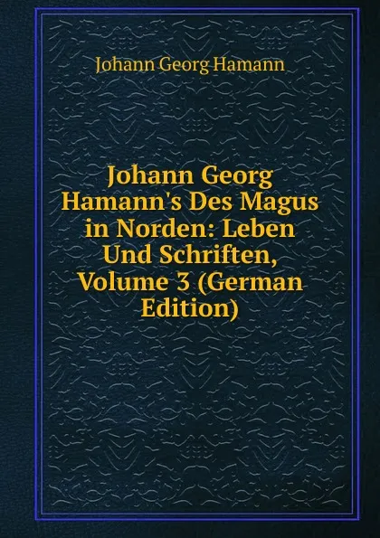 Обложка книги Johann Georg Hamann.s Des Magus in Norden: Leben Und Schriften, Volume 3 (German Edition), Johann G. Hamann