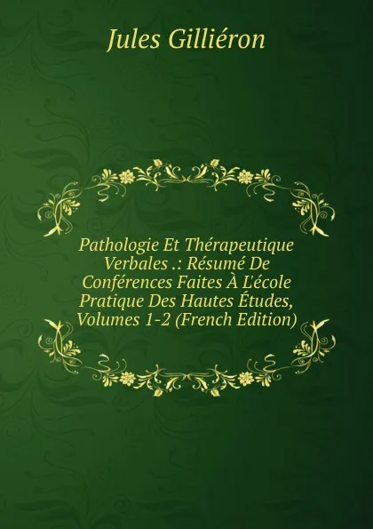 Обложка книги Pathologie Et Therapeutique Verbales .: Resume De Conferences Faites A L.ecole Pratique Des Hautes Etudes, Volumes 1-2 (French Edition), Jules Gilliéron