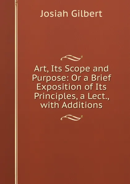 Обложка книги Art, Its Scope and Purpose: Or a Brief Exposition of Its Principles, a Lect., with Additions, Josiah Gilbert