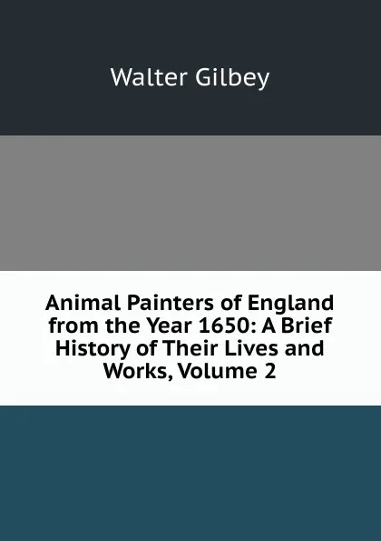 Обложка книги Animal Painters of England from the Year 1650: A Brief History of Their Lives and Works, Volume 2, Gilbey Walter