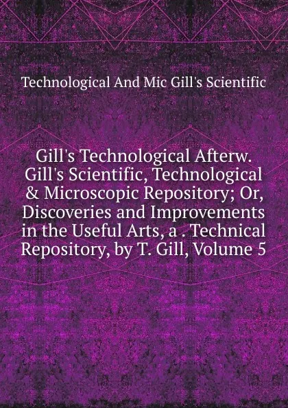 Обложка книги Gill.s Technological Afterw. Gill.s Scientific, Technological . Microscopic Repository; Or, Discoveries and Improvements in the Useful Arts, a . Technical Repository, by T. Gill, Volume 5, Technological And Mic Gill's Scientific