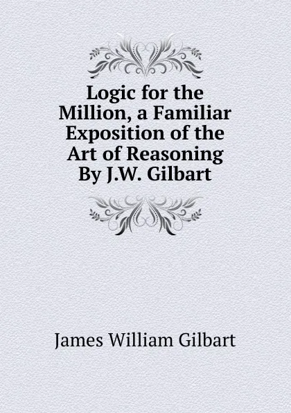 Обложка книги Logic for the Million, a Familiar Exposition of the Art of Reasoning By J.W. Gilbart., James William Gilbart