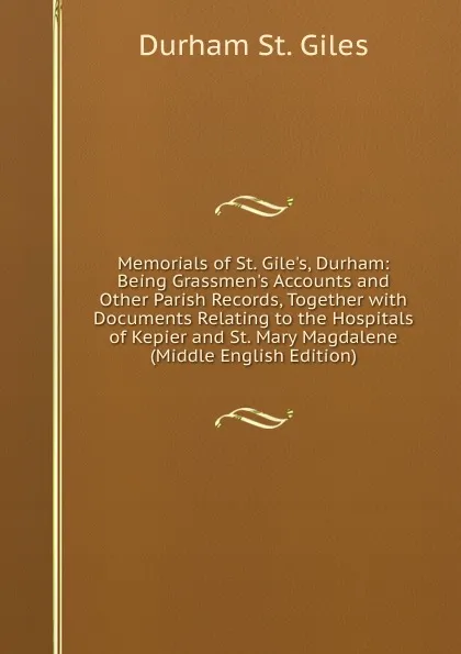 Обложка книги Memorials of St. Gile.s, Durham: Being Grassmen.s Accounts and Other Parish Records, Together with Documents Relating to the Hospitals of Kepier and St. Mary Magdalene (Middle English Edition), Durham St. Giles