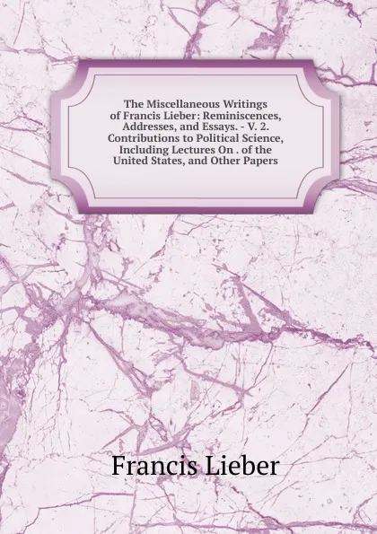 Обложка книги The Miscellaneous Writings of Francis Lieber: Reminiscences, Addresses, and Essays. - V. 2. Contributions to Political Science, Including Lectures On . of the United States, and Other Papers, Francis Lieber