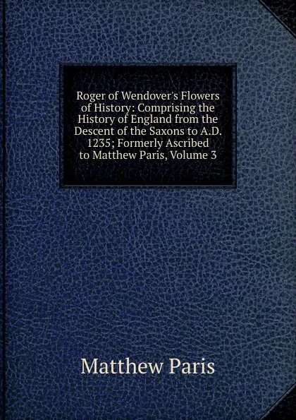 Обложка книги Roger of Wendover.s Flowers of History: Comprising the History of England from the Descent of the Saxons to A.D. 1235; Formerly Ascribed to Matthew Paris, Volume 3, Matthew Paris