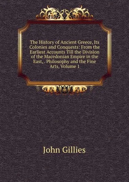 Обложка книги The History of Ancient Greece, Its Colonies and Conquests: From the Earliest Accounts Till the Division of the Macedonian Empire in the East, . Philosophy and the Fine Arts, Volume 1, John Gillies