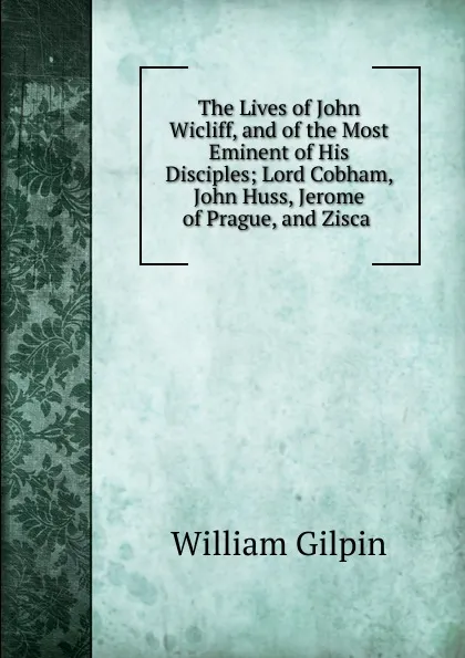 Обложка книги The Lives of John Wicliff, and of the Most Eminent of His Disciples; Lord Cobham, John Huss, Jerome of Prague, and Zisca ., Gilpin William