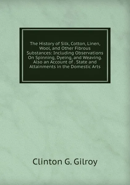 Обложка книги The History of Silk, Cotton, Linen, Wool, and Other Fibrous Substances: Including Observations On Spinning, Dyeing, and Weaving. Also an Account of . State and Attainments in the Domestic Arts, Clinton G. Gilroy