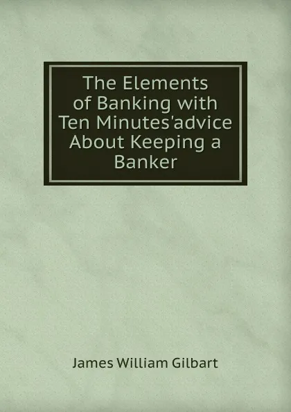 Обложка книги The Elements of Banking with Ten Minutes.advice About Keeping a Banker., James William Gilbart