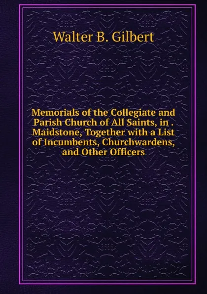 Обложка книги Memorials of the Collegiate and Parish Church of All Saints, in . Maidstone, Together with a List of Incumbents, Churchwardens, and Other Officers, Walter B. Gilbert