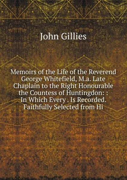 Обложка книги Memoirs of the Life of the Reverend George Whitefield, M.a. Late Chaplain to the Right Honourable the Countess of Huntingdon: : In Which Every . Is Recorded. Faithfully Selected from Hi, John Gillies