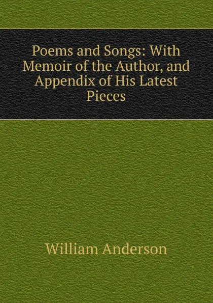 Обложка книги Poems and Songs: With Memoir of the Author, and Appendix of His Latest Pieces, William Anderson