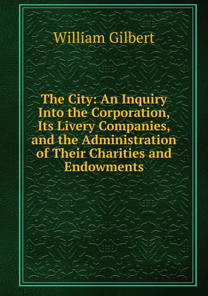 Обложка книги The City: An Inquiry Into the Corporation, Its Livery Companies, and the Administration of Their Charities and Endowments, Gilbert William