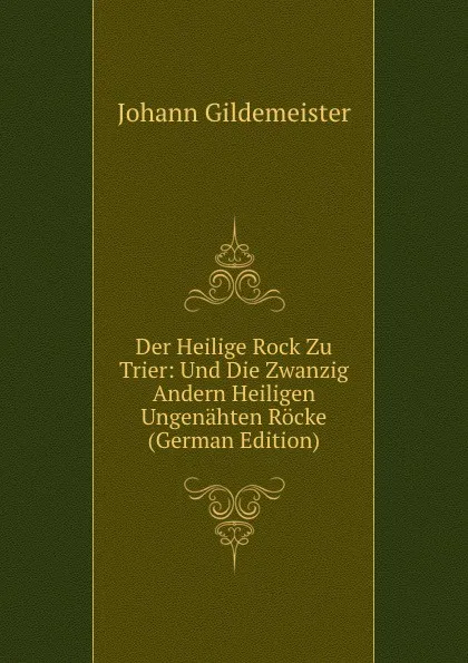 Обложка книги Der Heilige Rock Zu Trier: Und Die Zwanzig Andern Heiligen Ungenahten Rocke (German Edition), Johann Gildemeister