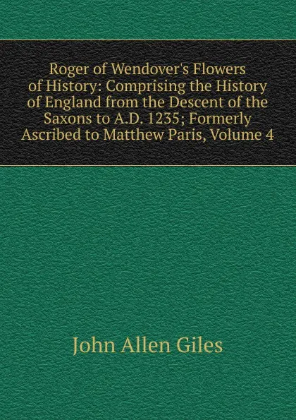Обложка книги Roger of Wendover.s Flowers of History: Comprising the History of England from the Descent of the Saxons to A.D. 1235; Formerly Ascribed to Matthew Paris, Volume 4, John Allen Giles