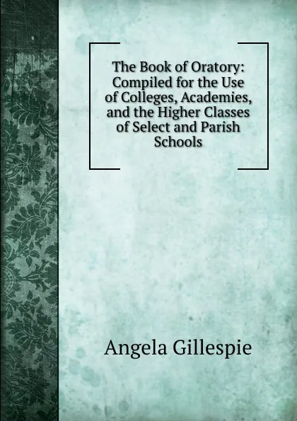 Обложка книги The Book of Oratory: Compiled for the Use of Colleges, Academies, and the Higher Classes of Select and Parish Schools, Angela Gillespie