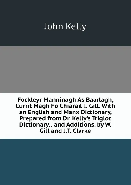 Обложка книги Fockleyr Manninagh As Baarlagh, Currit Magh Fo Chiarail I. Gill. With an English and Manx Dictionary, Prepared from Dr. Kelly.s Triglot Dictionary, . and Additions, by W. Gill and J.T. Clarke, John Kelly