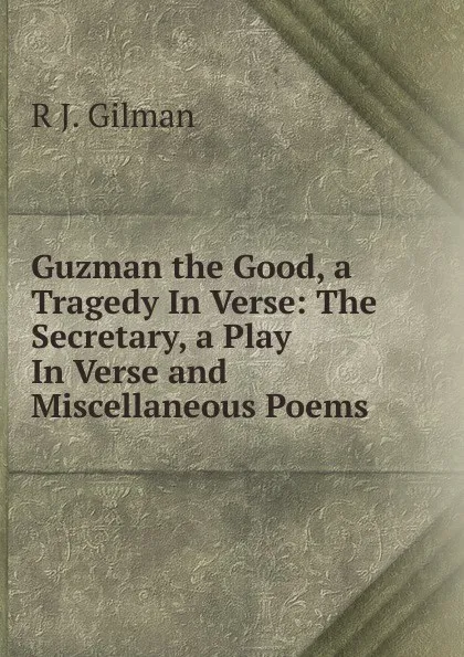 Обложка книги Guzman the Good, a Tragedy In Verse: The Secretary, a Play In Verse and Miscellaneous Poems, R.J. Gilman