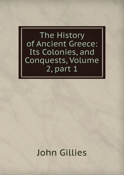 Обложка книги The History of Ancient Greece: Its Colonies, and Conquests, Volume 2,.part 1, John Gillies