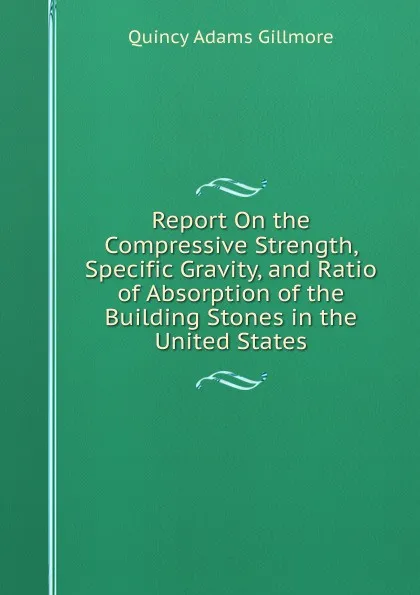 Обложка книги Report On the Compressive Strength, Specific Gravity, and Ratio of Absorption of the Building Stones in the United States, Quincy Adams Gillmore