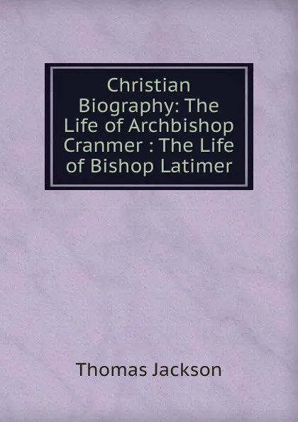 Обложка книги Christian Biography: The Life of Archbishop Cranmer : The Life of Bishop Latimer, Thomas Jackson