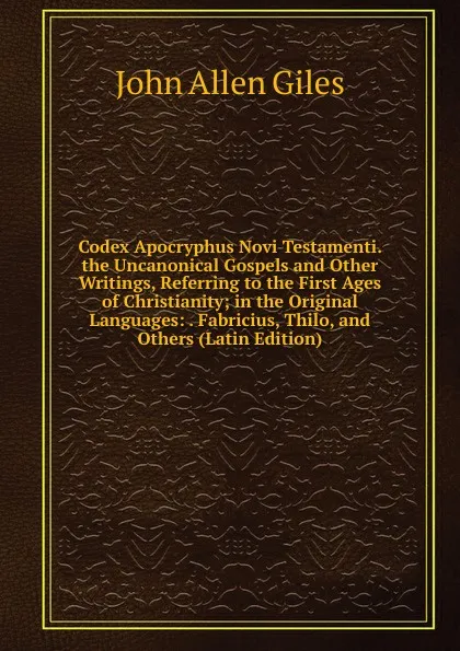 Обложка книги Codex Apocryphus Novi Testamenti. the Uncanonical Gospels and Other Writings, Referring to the First Ages of Christianity; in the Original Languages: . Fabricius, Thilo, and Others (Latin Edition), John Allen Giles