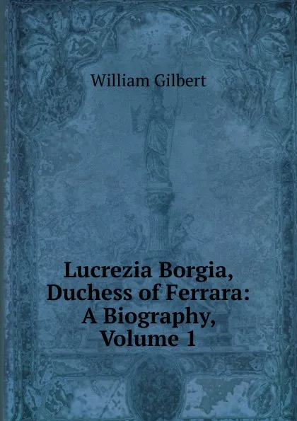 Обложка книги Lucrezia Borgia, Duchess of Ferrara: A Biography, Volume 1, Gilbert William