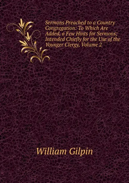 Обложка книги Sermons Preached to a Country Congregation: To Which Are Added, a Few Hints for Sermons; Intended Chiefly for the Use of the Younger Clergy, Volume 2, Gilpin William