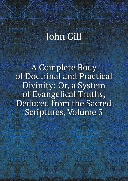 Обложка книги A Complete Body of Doctrinal and Practical Divinity: Or, a System of Evangelical Truths, Deduced from the Sacred Scriptures, Volume 3, John Gill