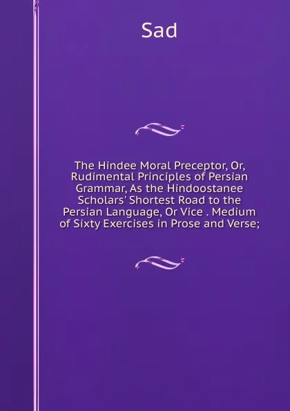 Обложка книги The Hindee Moral Preceptor, Or, Rudimental Principles of Persian Grammar, As the Hindoostanee Scholars. Shortest Road to the Persian Language, Or Vice . Medium of Sixty Exercises in Prose and Verse;, Sad