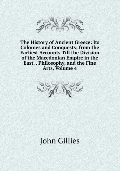 Обложка книги The History of Ancient Greece: Its Colonies and Conquests; from the Earliest Accounts Till the Division of the Macedonian Empire in the East. . Philosophy, and the Fine Arts, Volume 4, John Gillies