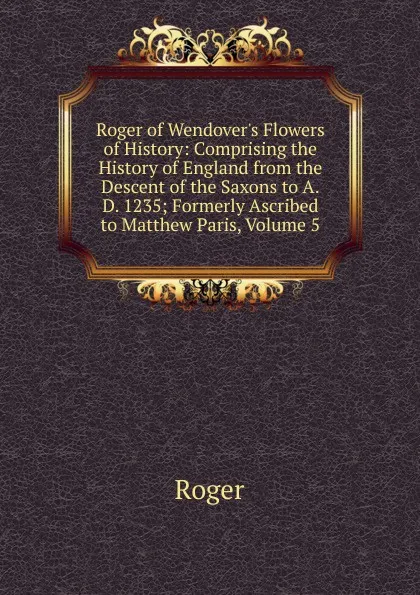 Обложка книги Roger of Wendover.s Flowers of History: Comprising the History of England from the Descent of the Saxons to A.D. 1235; Formerly Ascribed to Matthew Paris, Volume 5, Roger