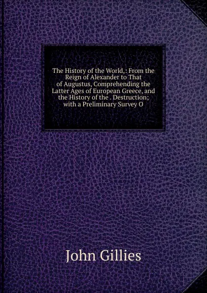 Обложка книги The History of the World,: From the Reign of Alexander to That of Augustus, Comprehending the Latter Ages of European Greece, and the History of the . Destruction; with a Preliminary Survey O, John Gillies