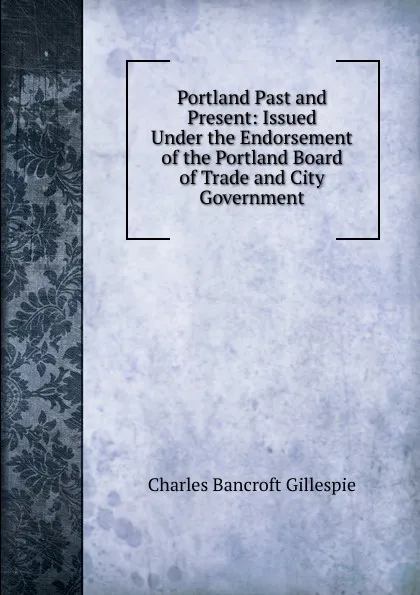 Обложка книги Portland Past and Present: Issued Under the Endorsement of the Portland Board of Trade and City Government, Charles Bancroft Gillespie