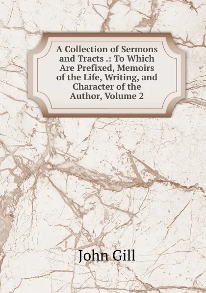 Обложка книги A Collection of Sermons and Tracts .: To Which Are Prefixed, Memoirs of the Life, Writing, and Character of the Author, Volume 2, John Gill