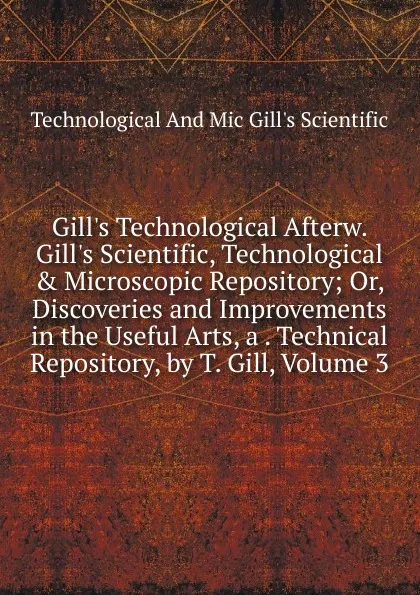 Обложка книги Gill.s Technological Afterw. Gill.s Scientific, Technological . Microscopic Repository; Or, Discoveries and Improvements in the Useful Arts, a . Technical Repository, by T. Gill, Volume 3, Technological And Mic Gill's Scientific