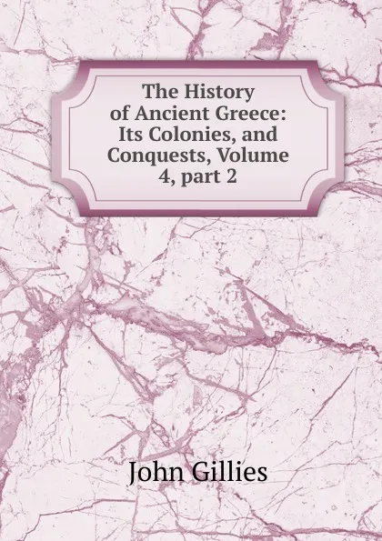 Обложка книги The History of Ancient Greece: Its Colonies, and Conquests, Volume 4,.part 2, John Gillies