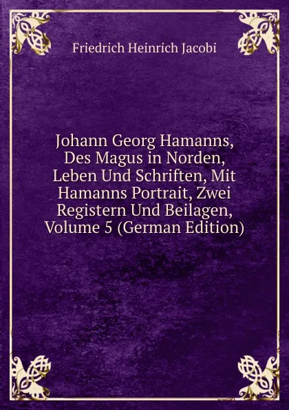 Обложка книги Johann Georg Hamanns, Des Magus in Norden, Leben Und Schriften, Mit Hamanns Portrait, Zwei Registern Und Beilagen, Volume 5 (German Edition), F.H. Jacobi
